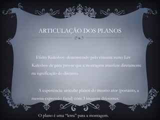 ARTICULAÇÃO DOS PLANOS
Efeito Kuleshov: demonstrado pelo cineasta russo Lev
Kuleshov de para provar que a montagem interfere diretamente
na significação do discurso.
A experiência: articular planos do mesmo ator (portanto, a
mesma expressão facial) com 3 imagens diferentes.
O plano é uma “letra” para a montagem.
 