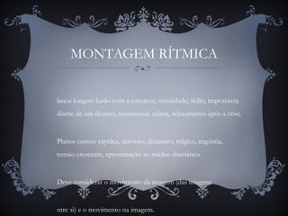 MONTAGEM RÍTMICA
lanos longos: fusão com a natureza, ociosidade, tédio, impotência
diante de um destino, monotonia, calma, relaxamento após a crise.
Planos curtos: rapidez, nervoso, dinâmico, trágico, angústia,
tensão crescente, aproximação ao núcleo dramático.
Deve considerar o movimento da imagem (das imagens
ntre si) e o movimento na imagem.
 