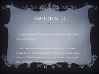ARGUMENTO
O argumento consiste na história contada em sua íntegra, tendo
como base a sinopse.
Existe maior liberdade para o uso dos adjetivos, mas não se
esqueça que um roteiro é uma história para ser contada em imagens
(mostrada). Não crie problemas para você mesmo, muitas vezes é
difícil passar para a imagem determinadas situações.
 