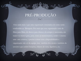 PRÉ-PRODUÇÃO
Este nada mais é que uma organização sistemática de como serão
conduzidas as filmagens. Por mais que essa organização varie de
filme para filme, de diretor para diretor, ela sempre é necessária, em
maior ou menor grau, pois, como já mencionamos, sendo o cinema
uma arte coletiva, é preciso contar com a disponibilidade e
organização não só da equipe, mas também dos atores e também de
terceiros que cedem locações, objetos de cena, figurinos, etc.
 
