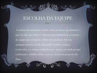 ESCOLHA DA EQUIPE
Consiste num primeiro contato entre produtor (geralmente o
que foi atrás da verba) e o diretor para deliberarem a respeito
da equipe que comporá o filme. Isso pode ser feito de
qualquer maneira, desde chamando técnicos amigos,
conhecidos, ou mesmo indicados por outros, ou ainda porque
conhecem o trabalho deles e este se encaixa na proposta do
filme.
 