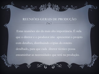 REUNIÕES GERAIS DE PRODUÇÃO
Estas reuniões são da mais alta importância. É nela
que o diretor e o produtor irão apresentar o projeto
com detalhes, distribuindo cópias do roteiro
detalhado, para que cada diretor técnico possa
encaminhar as necessidades que terá na produção.
 