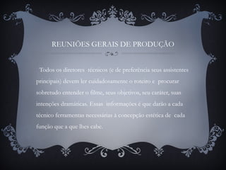 REUNIÕES GERAIS DE PRODUÇÃO
Todos os diretores técnicos (e de preferência seus assistentes
principais) devem ler cuidadosamente o roteiro e procurar
sobretudo entender o filme, seus objetivos, seu caráter, suas
intenções dramáticas. Essas informações é que darão a cada
técnico ferramentas necessárias à concepção estética de cada
função que a que lhes cabe.
 
