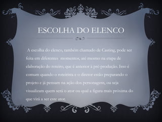 ESCOLHA DO ELENCO
A escolha do elenco, também chamado de Casting, pode ser
feita em diferentes momentos, até mesmo na etapa de
elaboração do roteiro, que é anterior à pré-produção. Isso é
comum quando o roteirista e o diretor estão preparando o
projeto e já pensam na ação dos personagens, ou seja
visualizam quem será o ator ou qual a figura mais próxima do
que virá a ser este ator.
 