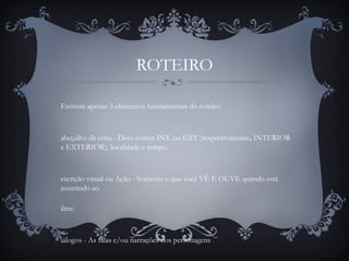 ROTEIRO
Existem apenas 3 elementos fundamentais do roteiro:
abeçalho da cena - Deve conter INT. ou EXT (respectivamente, INTERIOR
e EXTERIOR), localidade e tempo.
escrição visual ou Ação - Somente o que você VÊ E OUVE quando está
assistindo ao
ilme.
iálogos - As falas e/ou narrações dos personagens
 