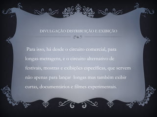 DIVULGAÇÃO DISTRIBUIÇÃO E EXIBIÇÃO
Para isso, há desde o circuito comercial, para
longas-metragens, e o circuito alternativo de
festivais, mostras e exibições específicas, que servem
não apenas para lançar longas mas também exibir
curtas, documentários e filmes experimentais.
 
