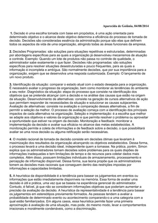 Aparecida de Goiânia, 04/08/2014
1. Decisão é uma escolha tomada com base em propósitos, é uma ação orientada para
determinado objetivo e o alcance deste objetivo determina a eficiência do processo de tomada de
decisão. Decisões são consideradas essência da administração porque são elas que definem
todos os aspectos da vida de uma organização, atingindo todas as áreas funcionais da empresa.
2. Decisões Programadas: são soluções para situações repetitivas e estruturadas, determinadas
por abordagens específicas para as quais a organização já desenvolveu mecanismos de atuação
e controle. Exemplo: Quando um lote de produtos não passa no controle de qualidade, o
administrador sabe exatamente o que fazer. Decisões não programadas: são soluções
específicas para resolver situações desestruturadas e pouco frequentes, para as quais a
informação é incompleta e ambígua. São normalmente decisões, que por sua importância para a
organização, exigem que se desenvolva uma resposta customizada. Exemplo: O lançamento de
um novo produto.
3. Identificação da situação: comparar o estado atual com o estado desejada para a organização.
É necessário avaliar o progresso da organização, bem como monitorar as tendências do ambiente
a seu redor. Diagnóstico da situação: etapa do processo que consiste na identificação dos
objetivos que se pretende alcançar com a decisão e na análise das causas que estão na origem
da situação. Desenvolvimento de alternativas: consiste na geração de cursos alternativos de ação
que permitam responder às necessidades da situação e solucionar as causas subjacentes.
Avaliação de alternativas: consiste na avaliação e comparação dessas alternativas, a fim de
permitir a seleção da melhor. O processo de avaliação começa com a identificação dos principais
impactos de cada alternativa na organização. Seleção e implementação: é a escolha que melhor
se adapte aos objetivos e valores da organização e que permita resolver o problema ou aproveitar
a oportunidade que estiver na origem da decisão. Monitoração e feedback: monitorar a
implementação da decisão e avaliar sua eficácia no alcance das metas estabelecidas. A
monitoração permite a coleta de informações e de feedback sobre a decisão, o que possibilitará
avaliar se uma nova decisão ou alguma retificação serão necessárias.
4. O modelo racional de tomada de decisão consiste em decisões ótimas que levariam à
maximização dos resultados da organização alcançando os objetivos estabelecidos. Dessa forma,
o processo levará a uma decisão ideal, independente quem a tomasse. Na prática, porém, Simon
explica que os administradores tomam decisões sobre problemas para os quais dispões de
informações inadequadas e tem limitações de tempo e de recursos para coletar dados mais
completos. Além disso, possuem limitações individuais de armazenamento, processamento e
percepção de informação disponível. Dessa forma, sua teoria propõe que os administradores
tomem as decisões mais racionais que conseguem dentro das restrições impostas por
informações e capacidades limitadas.
5. A heurística da disponibilidade é a tendência para basear os julgamentos em eventos ou
informações que estão imediatamente disponíveis na memória. Essa forma de avaliar uma
decisão é útil e prática, uma vez que se baseia na experiência gerencial do administrador.
Contudo, é falível, já que não se consideram informações objetivas que poderiam aumentar a
precisão da avaliação da decisão. A heurística da representatividade é a tendência para basear
os julgamentos em estereótipos previamente formados. As pessoas tendem a avaliar a
probabilidade de determinado evento ou acontecimento comparando-o a uma categoria com a
qual estão familiarizados. Em alguns casos, essa heurística permite fazer uma primeira
aproximação à avaliação de uma situação, mas pode, do mesmo modo, levar a comportamentos
irracionais e moralmente condenáveis, como a discriminação.
 