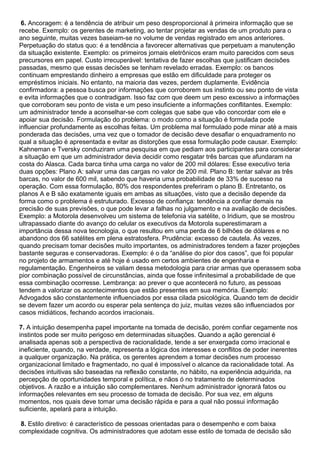 6. Ancoragem: é a tendência de atribuir um peso desproporcional à primeira informação que se
recebe. Exemplo: os gerentes de marketing, ao tentar projetar as vendas de um produto para o
ano seguinte, muitas vezes baseiam-se no volume de vendas registrado em anos anteriores.
Perpetuação do status quo: é a tendência a favorecer alternativas que perpetuam a manutenção
da situação existente. Exemplo: os primeiros jornais eletrônicos eram muito parecidos com seus
precursores em papel. Custo irrecuperável: tentativa de fazer escolhas que justificam decisões
passadas, mesmo que essas decisões se tenham revelado erradas. Exemplo: os bancos
continuam emprestando dinheiro a empresas que estão em dificuldade para proteger os
empréstimos iniciais. No entanto, na maioria das vezes, perdem duplamente. Evidência
confirmadora: a pessoa busca por informações que corroborem sus instinto ou seu ponto de vista
e evita informações que o contradigam. Isso faz com que deem um peso excessivo a informações
que corroboram seu ponto de vista e um peso insuficiente a informações conflitantes. Exemplo:
um administrador tende a aconselhar-se com colegas que sabe que vão concordar com ele e
apoiar sua decisão. Formulação do problema: o modo como a situação é formulada pode
influenciar profundamente as escolhas feitas. Um problema mal formulado pode minar até a mais
ponderada das decisões, uma vez que o tomador de decisão deve desafiar o enquadramento no
qual a situação é apresentada e evitar as distorções que essa formulação pode causar. Exemplo:
Kahneman e Tversky conduziram uma pesquisa em que pediam aos participantes para considerar
a situação em que um administrador devia decidir como resgatar três barcas que afundaram na
costa do Alasca. Cada barca tinha uma carga no valor de 200 mil dólares: Esse executivo teria
duas opções: Plano A: salvar uma das cargas no valor de 200 mil. Plano B: tentar salvar as três
barcas, no valor de 600 mil, sabendo que haveria uma probabilidade de 33% de sucesso na
operação. Com essa formulação, 80% dos respondentes preferiram o plano B. Entretanto, os
planos A e B são exatamente iguais em ambas as situações, visto que a decisão depende da
forma como o problema é estruturado. Excesso de confiança: tendência a confiar demais na
precisão de suas previsões, o que pode levar a falhas no julgamento e na avaliação de decisões.
Exemplo: a Motorola desenvolveu um sistema de telefonia via satélite, o Iridium, que se mostrou
ultrapassado diante do avanço do celular os executivos da Motorola superestimaram a
importância dessa nova tecnologia, o que resultou em uma perda de 6 bilhões de dólares e no
abandono dos 66 satélites em plena estratosfera. Prudência: excesso de cautela. Ás vezes,
quando precisam tomar decisões muito importantes, os administradores tendem a fazer projeções
bastante seguras e conservadoras. Exemplo: é o da “análise do pior dos casos”, que foi popular
no projeto de armamentos e até hoje é usado em certos ambientes de engenharia e
regulamentação. Engenheiros se valiam dessa metodologia para criar armas que operassem soba
pior combinação possível de circunstâncias, ainda que fosse infinitesimal a probabilidade de que
essa combinação ocorresse. Lembrança: ao prever o que acontecerá no futuro, as pessoas
tendem a valorizar os acontecimentos que estão presentes em sua memória. Exemplo:
Advogados são constantemente influenciados por essa cilada psicológica. Quando tem de decidir
se devem fazer um acordo ou esperar pela sentença do juiz, muitas vezes são influenciados por
casos midiáticos, fechando acordos irracionais.
7. A intuição desempenha papel importante na tomada de decisão, porém confiar cegamente nos
instintos pode ser muito perigoso em determinadas situações. Quando a ação gerencial é
analisada apenas sob a perspectiva de racionalidade, tende a ser enxergada como irracional e
ineficiente, quando, na verdade, representa a lógica dos interesses e conflitos de poder inerentes
a qualquer organização. Na prática, os gerentes aprendem a tomar decisões num processo
organizacional limitado e fragmentado, no qual é impossível o alcance da racionalidade total. As
decisões intuitivas são baseadas na reflexão constante, no hábito, na experiência adquirida, na
percepção de oportunidades temporal e política, e nãos ó no tratamento de determinados
objetivos. A razão e a intuição são complementares. Nenhum administrador ignorará fatos ou
informações relevantes em seu processo de tomada de decisão. Por sua vez, em alguns
momentos, nos quais deve tomar uma decisão rápida e para a qual não possui informação
suficiente, apelará para a intuição.
8. Estilo diretivo: é característico de pessoas orientadas para o desempenho e com baixa
complexidade cognitiva. Os administradores que adotam esse estilo de tomada de decisão são
 