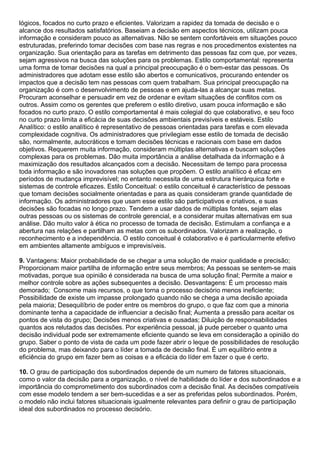 lógicos, focados no curto prazo e eficientes. Valorizam a rapidez da tomada de decisão e o
alcance dos resultados satisfatórios. Baseiam a decisão em aspectos técnicos, utilizam pouca
informação e consideram pouco as alternativas. Não se sentem confortáveis em situações pouco
estruturadas, preferindo tomar decisões com base nas regras e nos procedimentos existentes na
organização. Sua orientação para as tarefas em detrimento das pessoas faz com que, por vezes,
sejam agressivos na busca das soluções para os problemas. Estilo comportamental: representa
uma forma de tomar decisões na qual a principal preocupação é o bem-estar das pessoas. Os
administradores que adotam esse estilo são abertos e comunicativos, procurando entender os
impactos que a decisão tem nas pessoas com quem trabalham. Sua principal preocupação na
organização é com o desenvolvimento de pessoas e em ajuda-las a alcançar suas metas.
Procuram aconselhar e persuadir em vez de ordenar e evitam situações de conflitos com os
outros. Assim como os gerentes que preferem o estilo diretivo, usam pouca informação e são
focados no curto prazo. O estilo comportamental é mais colegial do que colaborativo, e seu foco
no curto prazo limita a eficácia de suas decisões ambientais previsíveis e estáveis. Estilo
Analítico: o estilo analítico é representativo de pessoas orientadas para tarefas e com elevada
complexidade cognitiva. Os administradores que privilegiam esse estilo de tomada de decisão
são, normalmente, autocráticos e tomam decisões técnicas e racionais com base em dados
objetivos. Requerem muita informação, consideram múltiplas alternativas e buscam soluções
complexas para os problemas. Dão muita importância a análise detalhada da informação e à
maximização dos resultados alcançados com a decisão. Necessitam de tempo para processa
toda informação e são inovadores nas soluções que propõem. O estilo analítico é eficaz em
períodos de mudança imprevisível; no entanto necessita de uma estrutura hierárquica forte e
sistemas de controle eficazes. Estilo Conceitual: o estilo conceitual é característico de pessoas
que tomam decisões socialmente orientadas e para as quais consideram grande quantidade de
informação. Os administradores que usam esse estilo são participativos e criativos, e suas
decisões são focadas no longo prazo. Tendem a usar dados de múltiplas fontes, sejam elas
outras pessoas ou os sistemas de controle gerencial, e a considerar muitas alternativas em sua
análise. Dão muito valor à ética no processo de tomada de decisão. Estimulam a confiança e a
abertura nas relações e partilham as metas com os subordinados. Valorizam a realização, o
reconhecimento e a independência. O estilo conceitual é colaborativo e é particularmente efetivo
em ambientes altamente ambíguos e imprevisíveis.
9. Vantagens: Maior probabilidade de se chegar a uma solução de maior qualidade e precisão;
Proporcionam maior partilha de informação entre seus membros; As pessoas se sentem-se mais
motivadas, porque sua opinião é considerada na busca de uma solução final; Permite a maior e
melhor controle sobre as ações subsequentes a decisão. Desvantagens: É um processo mais
demorado; Consome mais recursos, o que torna o processo decisório menos ineficiente;
Possibilidade de existe um impasse prolongado quando não se chega a uma decisão apoiada
pela maioria; Desequilíbrio de poder entre os membros do grupo, o que faz com que a minoria
dominante tenha a capacidade de influenciar a decisão final; Aumenta a pressão para aceitar os
pontos de vista do grupo; Decisões menos criativas e ousadas; Diluição de responsabilidades
quantos aos relutados das decisões. Por experiência pessoal, já pude perceber o quanto uma
decisão individual pode ser extremamente eficiente quando se leva em consideração a opinião do
grupo. Saber o ponto de vista de cada um pode fazer abrir o leque de possibilidades de resolução
do problema, mas deixando para o líder a tomada de decisão final. É um equilíbrio entre a
eficiência do grupo em fazer bem as coisas e a eficácia do líder em fazer o que é certo.
10. O grau de participação dos subordinados depende de um numero de fatores situacionais,
como o valor da decisão para a organização, o nível de habilidade do líder e dos subordinados e a
importância do comprometimento dos subordinados com a decisão final. As decisões compatíveis
com esse modelo tendem a ser bem-sucedidas e a ser as preferidas pelos subordinados. Porém,
o modelo não inclui fatores situacionais igualmente relevantes para definir o grau de participação
ideal dos subordinados no processo decisório.
 