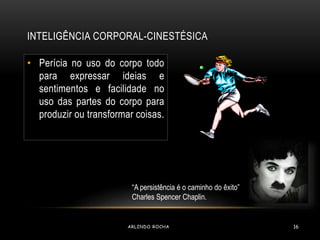 INTELIGÊNCIA CORPORAL-CINESTÉSICA 
• Perícia no uso do corpo todo 
para expressar ideias e 
sentimentos e facilidade no 
uso das partes do corpo para 
produzir ou transformar coisas. 
“A persistência é o caminho do êxito” 
Charles Spencer Chaplin. 
ARLINDO ROCHA 16 
 