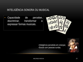 INTELIGÊNCIA SONORA OU MUSICAL 
• Capacidade de perceber, 
discriminar, transformar e 
expressar formas musicais. 
-Inteligência percebida em crianças; 
-Estudo com pessoas surdas. 
ARLINDO ROCHA 17 
 
