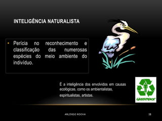 INTELIGÊNCIA NATURALISTA 
• Perícia no reconhecimento e 
classificação das numerosas 
espécies do meio ambiente do 
indivíduo. 
É a inteligência dos envolvidos em causas 
ecológicas, como os ambientalistas, 
espiritualistas, artistas. 
ARLINDO ROCHA 18 
 