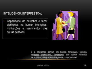 INTELIGÊNCIA INTERPESSOAL 
• Capacidade de perceber e fazer 
distinções no humor, intenções, 
motivações e sentimentos das 
outras pessoas. 
É a inteligência comum em líderes, terapeutas, políticos, 
religiosos, professores, vendedores, que sabem identificar 
expectativas, desejos e motivações de outras pessoas. 
ARLINDO ROCHA 19 
 