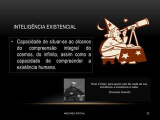 INTELIGÊNCIA EXISTENCIAL 
• Capacidade de situar-se ao alcance 
do compreensão integral do 
cosmos, do infinito, assim como a 
capacidade de compreender a 
existência humana. 
ARLINDO ROCHA 21 
 