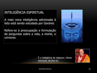 INTELIGÊNCIA ESPIRITUAL 
A mais nova inteligência adicionada à 
lista está sendo estudada por Gardner. 
Refere-se à preocupação e formulação 
de perguntas sobre a vida, a morte, o 
universo. 
É a inteligência de religiosos, líderes 
espirituais, devotos etc. 
ARLINDO ROCHA 22 
 
