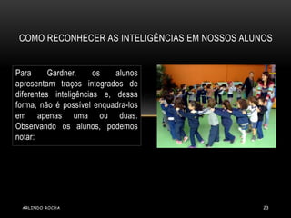 COMO RECONHECER AS INTELIGÊNCIAS EM NOSSOS ALUNOS 
Para Gardner, os alunos 
apresentam traços integrados de 
diferentes inteligências e, dessa 
forma, não é possível enquadra-los 
em apenas uma ou duas. 
Observando os alunos, podemos 
notar: 
ARLINDO ROCHA 23 
 
