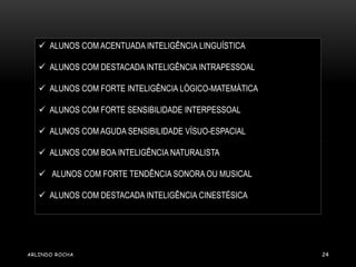  ALUNOS COM ACENTUADA INTELIGÊNCIA LINGUÍSTICA 
 ALUNOS COM DESTACADA INTELIGÊNCIA INTRAPESSOAL 
 ALUNOS COM FORTE INTELIGÊNCIA LÓGICO-MATEMÁTICA 
 ALUNOS COM FORTE SENSIBILIDADE INTERPESSOAL 
 ALUNOS COM AGUDA SENSIBILIDADE VÍSUO-ESPACIAL 
 ALUNOS COM BOA INTELIGÊNCIA NATURALISTA 
 ALUNOS COM FORTE TENDÊNCIA SONORA OU MUSICAL 
 ALUNOS COM DESTACADA INTELIGÊNCIA CINESTÉSICA 
ARLINDO ROCHA 24 
 