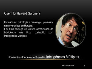 Quem foi Haward Gardner? 
Formado em psicologia e neurologia, professor 
na universidade de Harvard. 
Em 1980 começa um estudo aprofundado da 
inteligência que ficou conhecido com 
Inteligências Múltiplas. 
Howard Gardner é o cientista das Inteligências Múltiplas... 
ARLINDO ROCHA 3 
 