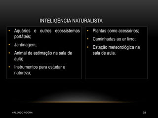 INTELIGÊNCIA NATURALISTA 
• Aquários e outros ecossistemas 
portáteis; 
• Jardinagem; 
• Animal de estimação na sala de 
aula; 
• Instrumentos para estudar a 
natureza; 
• Plantas como acessórios; 
• Caminhadas ao ar livre; 
• Estação meteorológica na 
sala de aula. 
ARLINDO ROCHA 38 
 