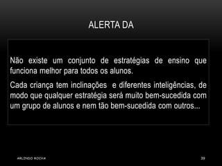 ALERTA DA 
Não existe um conjunto de estratégias de ensino que 
funciona melhor para todos os alunos. 
Cada criança tem inclinações e diferentes inteligências, de 
modo que qualquer estratégia será muito bem-sucedida com 
um grupo de alunos e nem tão bem-sucedida com outros... 
ARLINDO ROCHA 39 
 