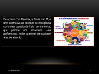 De acordo com Gardner, a Teoria da I M, é 
uma alternativa ao conceito de inteligência 
como uma capacidade inata, geral e única, 
que permite aos indivíduos uma 
performance, maior ou menor em qualquer 
área de atuação 
ARLINDO ROCHA 4 
 