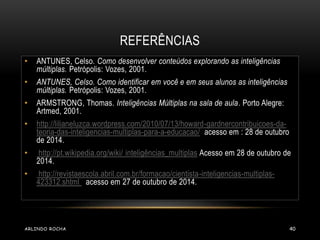 REFERÊNCIAS 
• ANTUNES, Celso. Como desenvolver conteúdos explorando as inteligências 
múltiplas. Petrópolis: Vozes, 2001. 
• ANTUNES, Celso. Como identificar em você e em seus alunos as inteligências 
múltiplas. Petrópolis: Vozes, 2001. 
• ARMSTRONG, Thomas. Inteligências Múltiplas na sala de aula. Porto Alegre: 
Artmed, 2001. 
• http://lilianeluzca.wordpress.com/2010/07/13/howard-gardnercontribuicoes-da-teoria- 
das-inteligencias-multiplas-para-a-educacao/ acesso em : 28 de outubro 
de 2014. 
• http://pt.wikipedia.org/wiki/ inteligências_multiplas Acesso em 28 de outubro de 
2014. 
• http://revistaescola.abril.com.br/formacao/cientista-inteligencias-multiplas- 
423312.shtml acesso em 27 de outubro de 2014. 
ARLINDO ROCHA 40 
