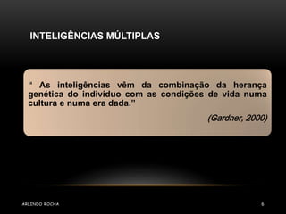 “ As inteligências vêm da combinação da herança 
genética do indivíduo com as condições de vida numa 
cultura e numa era dada.” 
(Gardner, 2000) 
INTELIGÊNCIAS MÚLTIPLAS 
ARLINDO ROCHA 6 
 