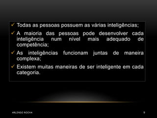  Todas as pessoas possuem as várias inteligências; 
 A maioria das pessoas pode desenvolver cada 
inteligência num nível mais adequado de 
competência; 
 As inteligências funcionam juntas de maneira 
complexa; 
 Existem muitas maneiras de ser inteligente em cada 
categoria. 
ARLINDO ROCHA 9 
 