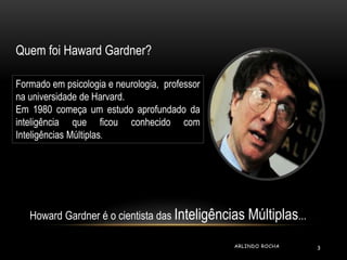 Quem foi Haward Gardner? 
Formado em psicologia e neurologia, professor 
na universidade de Harvard. 
Em 1980 começa um es...