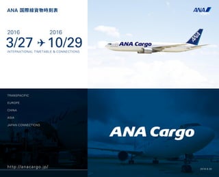 TRANSPACIFIC
EUROPE
CHINA
ASIA
JAPAN CONNECTIONS
ANA 国際線貨物時刻表
http://anacargo.jp/
3/27 10/29
2016 2016
INTERNATIONAL TIMETABLE & CONNECTIONS
2016.8.30
 