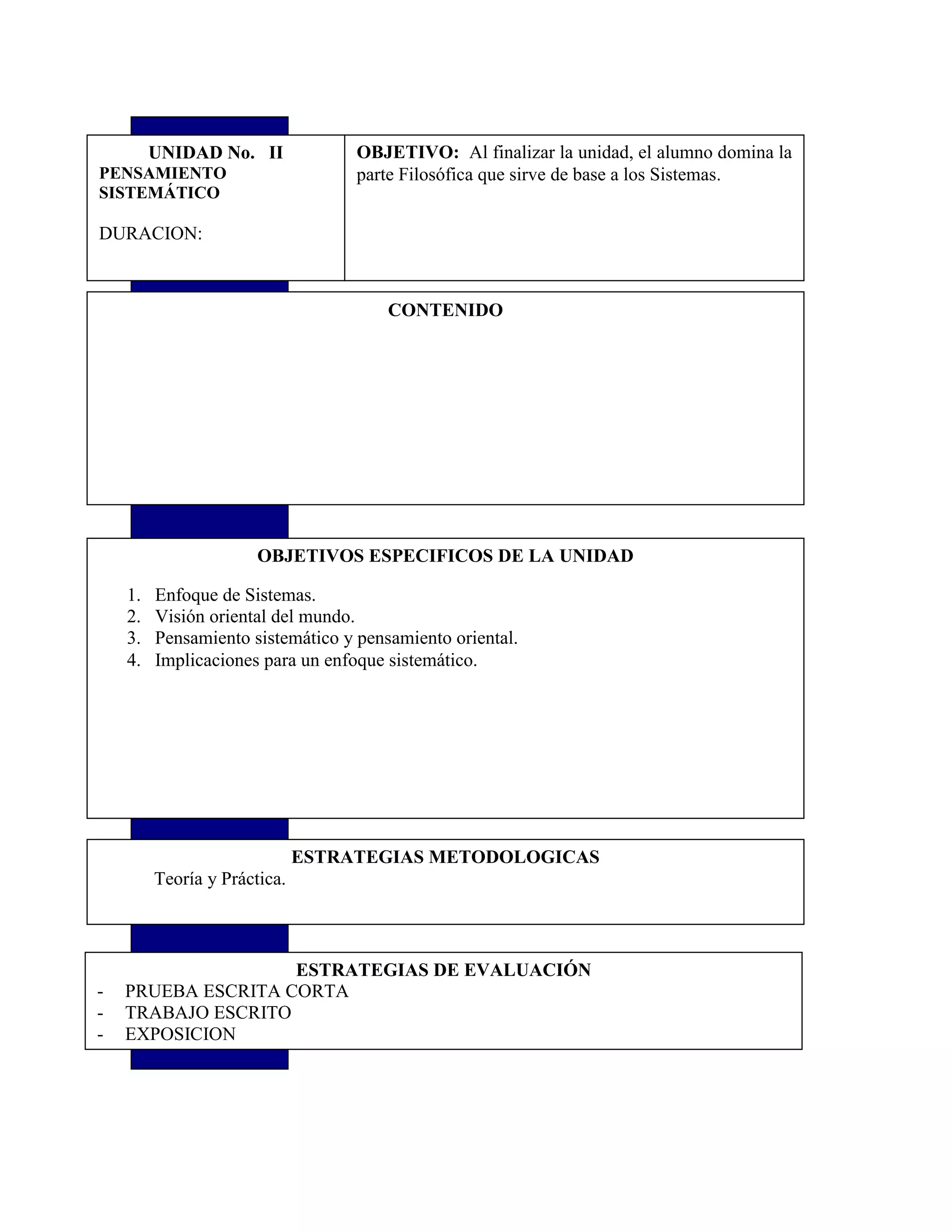 OBJETIVO: Al finalizar la unidad, el alumno domina la
parte Filosófica que sirve de base a los Sistemas.
UNIDAD No. II
PENSAMIENTO
SISTEMÁTICO
DURACION:
CONTENIDO
OBJETIVOS ESPECIFICOS DE LA UNIDAD
1. Enfoque de Sistemas.
2. Visión oriental del mundo.
3. Pensamiento sistemático y pensamiento oriental.
4. Implicaciones para un enfoque sistemático.
ESTRATEGIAS METODOLOGICAS
Teoría y Práctica.
ESTRATEGIAS DE EVALUACIÓN
- PRUEBA ESCRITA CORTA
- TRABAJO ESCRITO
- EXPOSICION
 