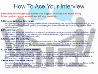 How To Ace Your Interview
When we are interviewing for a job, even the trivial things can be involved in the decision making.
So, as a recruitment agency, we provide you with a few valuable tips:
1. Converse With Your Interviewer
Having the gift of the gab definitely works wonders but conversing well with your interviewer will get you
the job. Discover the common ground , understand your interviewer and focus on asking sensible open-
ended questions.
2. Prepare Tales
Prepare yourself with a few relevant tales which would reflect your personality and your capabilities on the
interviewer. Talk about occasions where you had to take certain responsibilities and ended up being
appreciated by the concerned authorities.
3. Know About The Company
Gather some knowledge about the concerned company to face the common questions asked by the
interviewer such as 'Why would you want to work in our company?' or 'What do you know about our
company?' Further, you may also use your networking contacts or contact any employee working in the
company, if any.
4. Talk With Reference To The Company
Make a match between your expertise and the company's requirement. For instance , “I noticed that when
you implemented a new software system last year, your customer satisfaction ratings improved
dramatically. I am well versed in the latest technologies from my experience with developing software at
ABC, and appreciate a company who strives to be a leader in its industry.”
5.Know About Your Work History
Knowing about the company is incredible but not knowing about your own work history is a big no-no! Be
thorough about where and when you worked, what were your responsibilities and share your
troubleshooting experiences with the interviewer.
 