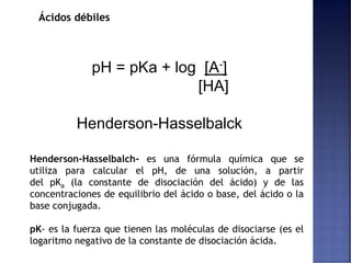 Ácidos débiles
pH = pKa + log [A-]
[HA]
Henderson-Hasselbalck
Henderson-Hasselbalch- es una fórmula química que se
utiliza para calcular el pH, de una solución, a partir
del pKa (la constante de disociación del ácido) y de las
concentraciones de equilibrio del ácido o base, del ácido o la
base conjugada.
pK- es la fuerza que tienen las moléculas de disociarse (es el
logaritmo negativo de la constante de disociación ácida.
 