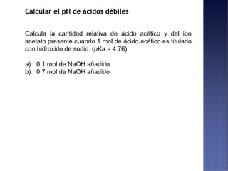 Calcular el pH de ácidos débiles
Calcula la cantidad relativa de ácido acético y del ion
acetato presente cuando 1 mol de ácido acético es titulado
con hidroxido de sodio. (pKa = 4.76)
a) 0.1 mol de NaOH añadido
b) 0.7 mol de NaOH añadido
 