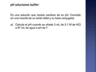 pH soluciones buffer
Es una solución que resiste cambios de en pH. Consiste
en una mezcla de un ácido débil y su base conjugada.
a) Calcula el pH cuando se añade 3 mL de 0.1 M de HCl
a 97 mL de agua a pH de 7.
 