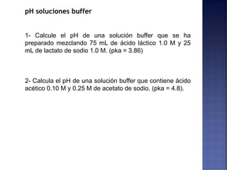 pH soluciones buffer
1- Calcule el pH de una solución buffer que se ha
preparado mezclando 75 mL de ácido láctico 1.0 M y 25
mL de lactato de sodio 1.0 M. (pka = 3.86)
2- Calcula el pH de una solución buffer que contiene ácido
acético 0.10 M y 0.25 M de acetato de sodio. (pka = 4.8).
 