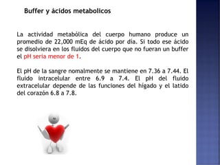 Buffer y ácidos metabolicos
La actividad metabólica del cuerpo humano produce un
promedio de 22,000 mEq de ácido por día. Si todo ese ácido
se disolviera en los fluidos del cuerpo que no fueran un buffer
el pH seria menor de 1.
El pH de la sangre nomalmente se mantiene en 7.36 a 7.44. El
fluido intracelular entre 6.9 a 7.4. El pH del fluido
extracelular depende de las funciones del hígado y el latido
del corazón 6.8 a 7.8.
 