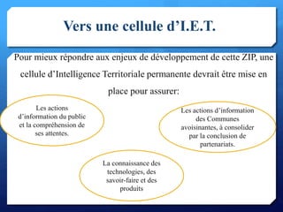 Vers une cellule d’I.E.T.
Pour mieux répondre aux enjeux de développement de cette ZIP, une
cellule d’Intelligence Territoriale permanente devrait être mise en
place pour assurer:
11
Les actions
d’information du public
et la compréhension de
ses attentes.
La connaissance des
technologies, des
savoir-faire et des
produits
Les actions d’information
des Communes
avoisinantes, à consolider
par la conclusion de
partenariats.
 
