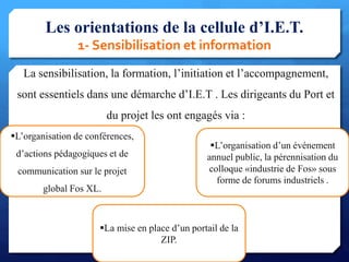 Les orientations de la cellule d’I.E.T.
1- Sensibilisation et information
La sensibilisation, la formation, l’initiation et l’accompagnement,
sont essentiels dans une démarche d’I.E.T . Les dirigeants du Port et
du projet les ont engagés via :

14
L’organisation de conférences,
d’actions pédagogiques et de
communication sur le projet
global Fos XL.
L’organisation d’un événement
annuel public, la pérennisation du
colloque «industrie de Fos» sous
forme de forums industriels .
La mise en place d’un portail de la
ZIP.
 