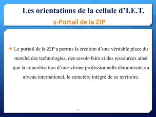 2-Portail de la ZIP
 Le portail de la ZIP a permis la création d’une véritable place du
marché des technologies, des savoir-faire et des ressources ainsi
que la concrétisation d’une vitrine professionnelle démontrant, au
niveau international, le caractère intégré de ce territoire.
15
Les orientations de la cellule d’I.E.T.
 