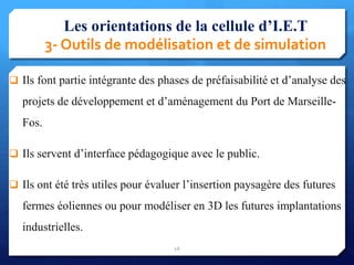 Les orientations de la cellule d’I.E.T
3- Outils de modélisation et de simulation
 Ils font partie intégrante des phases de préfaisabilité et d’analyse des
projets de développement et d’aménagement du Port de Marseille-
Fos.
 Ils servent d’interface pédagogique avec le public.
 Ils ont été très utiles pour évaluer l’insertion paysagère des futures
fermes éoliennes ou pour modéliser en 3D les futures implantations
industrielles.
16
 