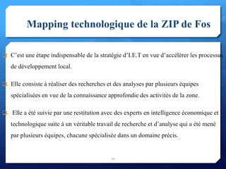 Mapping technologique de la ZIP de Fos
 C’est une étape indispensable de la stratégie d’I.E.T en vue d’accélérer les processus
de développement local.
 Elle consiste à réaliser des recherches et des analyses par plusieurs équipes
spécialisées en vue de la connaissance approfondie des activités de la zone.
 Elle a été suivie par une restitution avec des experts en intelligence économique et
technologique suite à un véritable travail de recherche et d’analyse qui a été mené
par plusieurs équipes, chacune spécialisée dans un domaine précis.
20
 