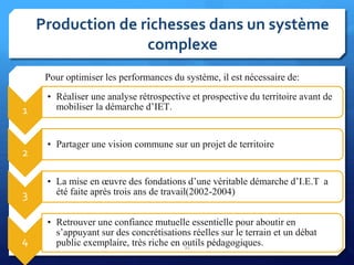 Production de richesses dans un système
complexe
1
• Réaliser une analyse rétrospective et prospective du territoire avant de
mobiliser la démarche d’IET.
2
• Partager une vision commune sur un projet de territoire
3
• La mise en œuvre des fondations d’une véritable démarche d’I.E.T a
été faite après trois ans de travail(2002-2004)
4
• Retrouver une confiance mutuelle essentielle pour aboutir en
s’appuyant sur des concrétisations réelles sur le terrain et un débat
public exemplaire, très riche en outils pédagogiques.21
Pour optimiser les performances du système, il est nécessaire de:
 