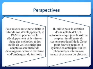 Perspectives
22
IL milite pour la création
d’une cellule d’I.E.T.
autonome et qui joue le rôle de
«capteur intelligent» du
système productif de la Zone
pour pouvoir réguler le
système en anticipant sur les
phénomènes internes ou
locaux et externes ou globaux.
Pour mieux anticiper et bâtir le
futur de son développement, le
PAM va poursuivre le
développement et la mise en
place des méthodes et des
outils de veille stratégique
adaptés à son métier de
développeur de trafic maritime
et d’aménageur du territoire
 