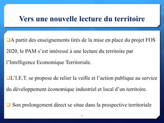 Vers une nouvelle lecture du territoire
A partir des enseignements tirés de la mise en place du projet FOS
2020, le PAM s’est intéressé à une lecture du territoire par
l’Intelligence Economique Territoriale.
L’I.E.T. se propose de relier la veille et l’action publique au service
du développement économique industriel et local d’un territoire.
 Son prolongement direct se situe dans la prospective territoriale
23
 