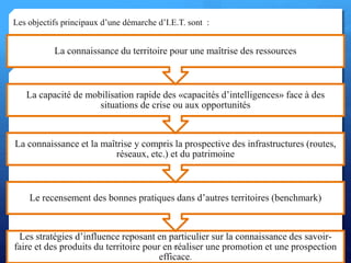 Les stratégies d’influence reposant en particulier sur la connaissance des savoir-
faire et des produits du territoire pour en réaliser une promotion et une prospection
efficace.
Le recensement des bonnes pratiques dans d’autres territoires (benchmark)
La connaissance et la maîtrise y compris la prospective des infrastructures (routes,
réseaux, etc.) et du patrimoine
La capacité de mobilisation rapide des «capacités d’intelligences» face à des
situations de crise ou aux opportunités
La connaissance du territoire pour une maîtrise des ressources
Les objectifs principaux d’une démarche d’I.E.T. sont :
24
 