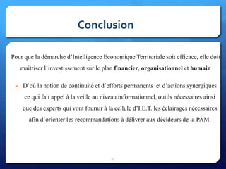 Pour que la démarche d’Intelligence Economique Territoriale soit efficace, elle doit
maitriser l’investissement sur le plan financier, organisationnel et humain
 D’où la notion de continuité et d’efforts permanents et d’actions synergiques
ce qui fait appel à la veille au niveau informationnel, outils nécessaires ainsi
que des experts qui vont fournir à la cellule d’I.E.T. les éclairages nécessaires
afin d’orienter les recommandations à délivrer aux décideurs de la PAM.
Conclusion
27
 