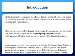 L’Intelligence Economique a été adoptée dans les années 80 afin de permettre
aux décideurs de prendre les bonnes décisions sur la base d’informations fiables,
analysées et à valeur ajoutée.
Ensuite, le concept d’Intelligence Economique des entreprises a été transposé
vers les territoires et a pris forme de politiques publiques avec des
prolongements différents selon les pays: clusters, pôles de compétitivité,…
A travers ce cas concret, on présentera la richesse de l’apport d’une démarche
d’Intelligence Economique Territoriale (I.E.T) dans la gestion d’un projet
territorial de long terme et complexe : le cas de l’aménagement de la zone
industrialo-Portuaire de Fos (partie du Port Autonome de Marseille (PAM)).
Introduction
4
 