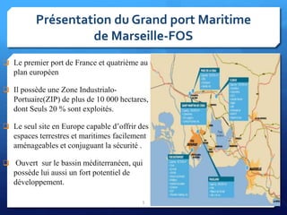 Présentation du Grand port Maritime
de Marseille-FOS
 Le premier port de France et quatrième au
plan européen
 Il possède une Zone Industrialo-
Portuaire(ZIP) de plus de 10 000 hectares,
dont Seuls 20 % sont exploités.
 Le seul site en Europe capable d’offrir des
espaces terrestres et maritimes facilement
aménageables et conjuguant la sécurité .
 Ouvert sur le bassin méditerranéen, qui
possède lui aussi un fort potentiel de
développement.
5
 