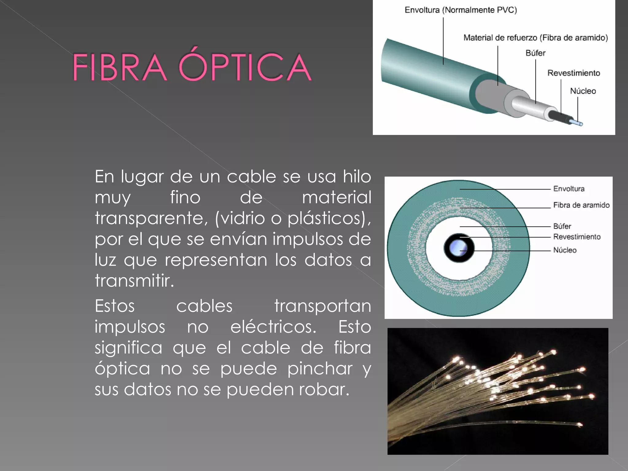 En lugar de un cable se usa hilo muy fino de material transparente, (vidrio o plásticos), por el que se envían impulsos de luz que representan los datos a transmitir.  Estos cables transportan impulsos no eléctricos. Esto significa que el cable de fibra óptica no se puede pinchar y sus datos no se pueden robar. 